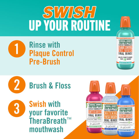 Swish up your routine, rinse with plaque control pre brush, then brush and floss, and last step swish with your favorite therabreath mouthwash.